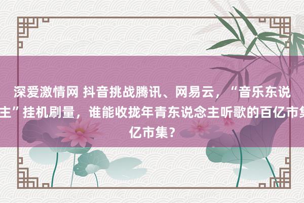 深爱激情网 抖音挑战腾讯、网易云，“音乐东说念主”挂机刷量，谁能收拢年青东说念主听歌的百亿市集？