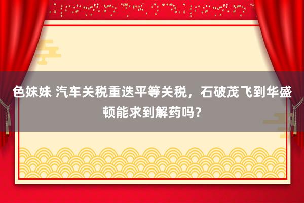 色妹妹 汽车关税重迭平等关税，石破茂飞到华盛顿能求到解药吗？