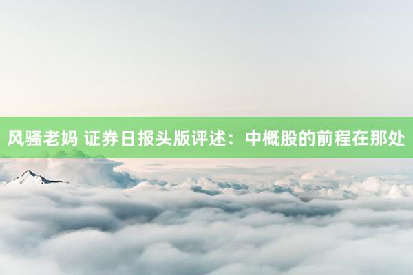 风骚老妈 证券日报头版评述：中概股的前程在那处