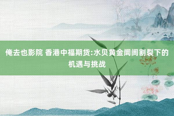 俺去也影院 香港中福期货:水贝黄金阛阓割裂下的机遇与挑战