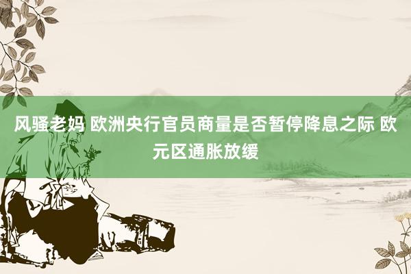 风骚老妈 欧洲央行官员商量是否暂停降息之际 欧元区通胀放缓