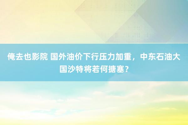 俺去也影院 国外油价下行压力加重，中东石油大国沙特将若何搪塞？