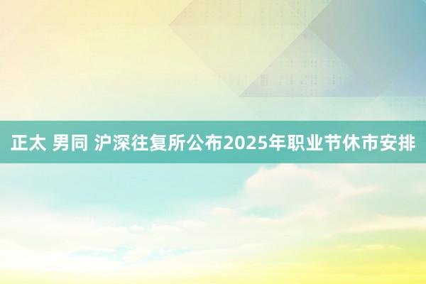 正太 男同 沪深往复所公布2025年职业节休市安排