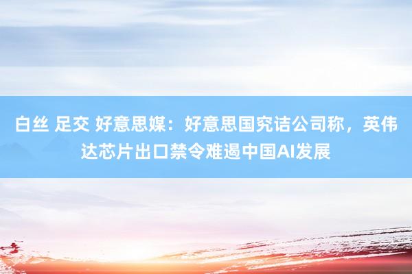 白丝 足交 好意思媒：好意思国究诘公司称，英伟达芯片出口禁令难遏中国AI发展
