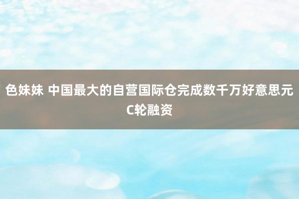 色妹妹 中国最大的自营国际仓完成数千万好意思元C轮融资