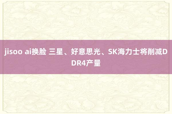 jisoo ai换脸 三星、好意思光、SK海力士将削减DDR4产量