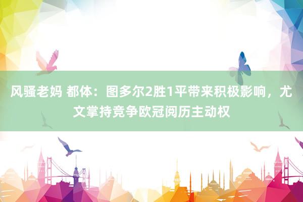 风骚老妈 都体：图多尔2胜1平带来积极影响，尤文掌持竞争欧冠阅历主动权