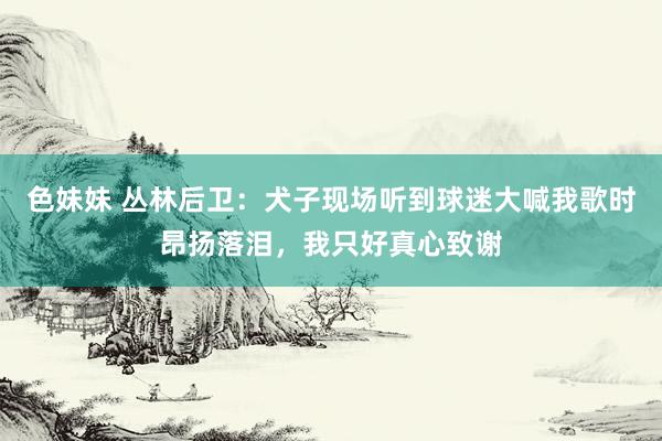 色妹妹 丛林后卫：犬子现场听到球迷大喊我歌时昂扬落泪，我只好真心致谢