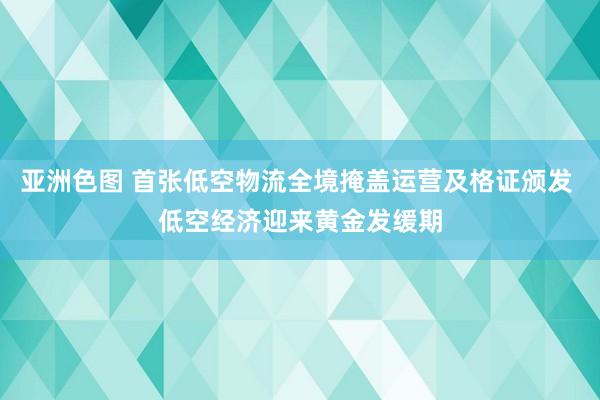 亚洲色图 首张低空物流全境掩盖运营及格证颁发 低空经济迎来黄金发缓期