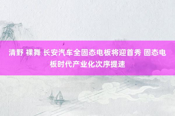 清野 裸舞 长安汽车全固态电板将迎首秀 固态电板时代产业化次序提速