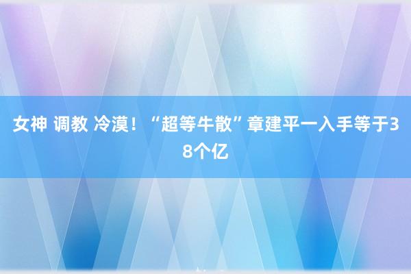 女神 调教 冷漠！“超等牛散”章建平一入手等于38个亿