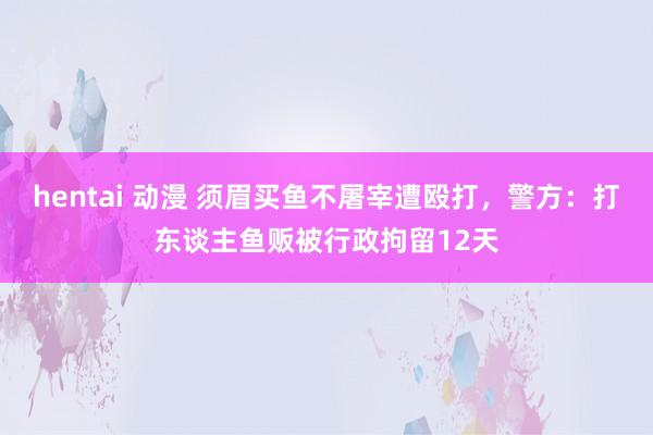 hentai 动漫 须眉买鱼不屠宰遭殴打，警方：打东谈主鱼贩被行政拘留12天