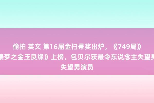 偷拍 英文 第16届金扫帚奖出炉，《749局》《红楼梦之金玉良缘》上榜，包贝尔获最令东说念主失望男演员