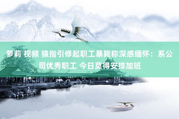 萝莉 视频 猿指引修起职工暴毙称深感缅怀：系公司优秀职工 今日莫得安排加班
