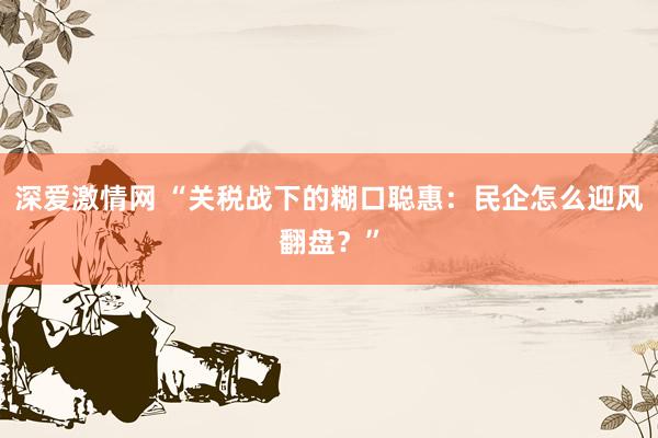 深爱激情网 “关税战下的糊口聪惠：民企怎么迎风翻盘？”