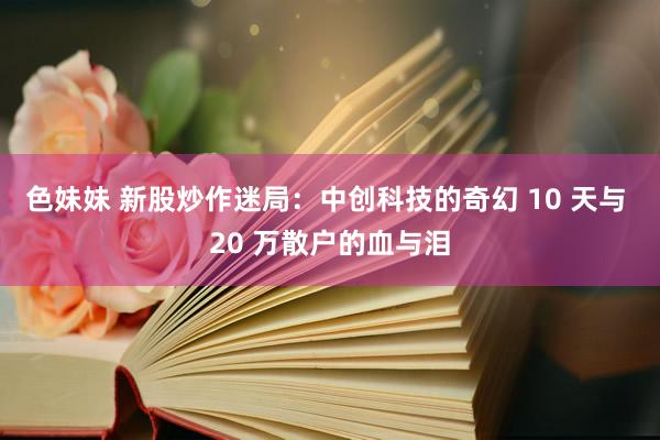 色妹妹 新股炒作迷局：中创科技的奇幻 10 天与 20 万散户的血与泪