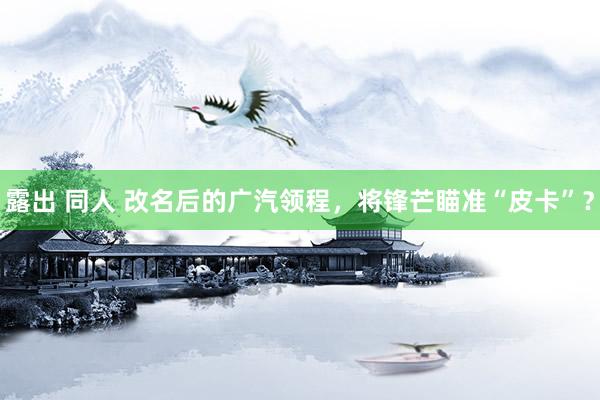 露出 同人 改名后的广汽领程，将锋芒瞄准“皮卡”？