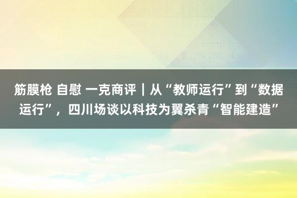 筋膜枪 自慰 一克商评｜从“教师运行”到“数据运行”，四川场谈以科技为翼杀青“智能建造”