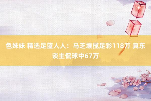 色妹妹 精选足篮人人：马芝壤揽足彩118万 真东谈主侃球中67万